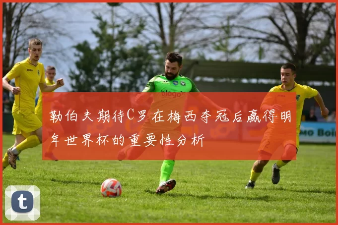 勒伯夫期待C罗在梅西夺冠后赢得明年世界杯的重要性分析