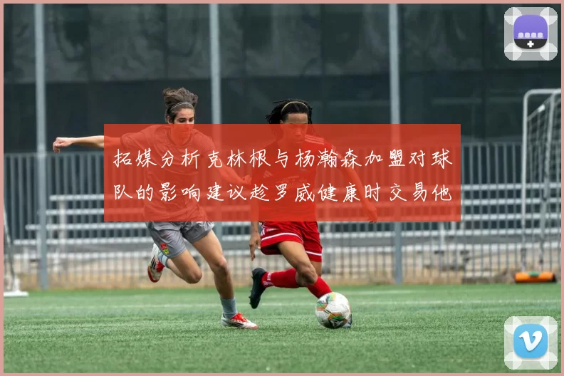 拓媒分析克林根与杨瀚森加盟对球队的影响建议趁罗威健康时交易他