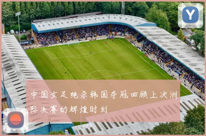 中国女足绝杀韩国夺冠回顾上次洲际决赛的辉煌时刻