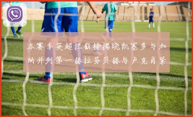 本赛季英超拦截榜揭晓凯塞多与加纳并列第一赫拉芬贝赫与卢克肖紧随其后