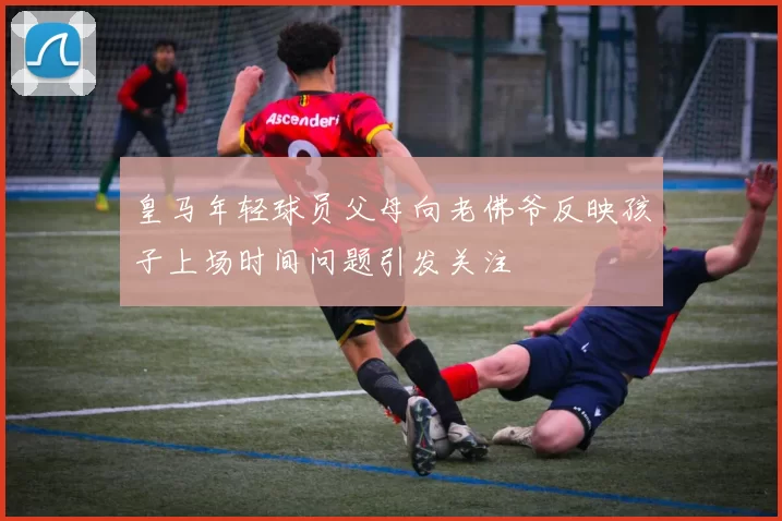 皇马年轻球员父母向老佛爷反映孩子上场时间问题引发关注