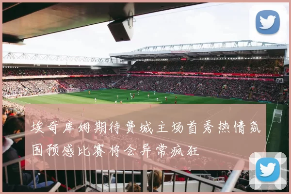 埃奇库姆期待费城主场首秀热情氛围预感比赛将会异常疯狂