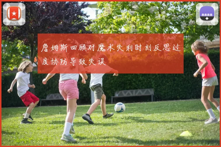 詹姆斯回顾对魔术失利时刻反思过度协防导致失误