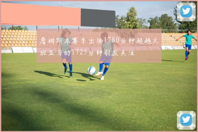 詹姆斯本赛季出场1780分钟超越文班亚马的1725分钟引发关注