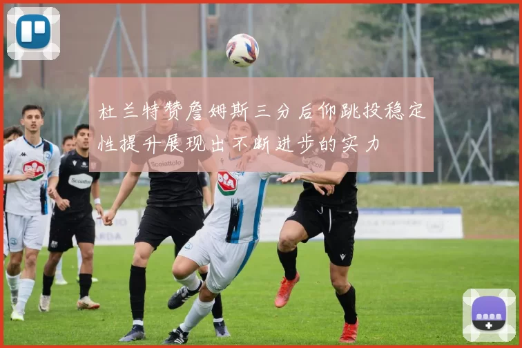 杜兰特赞詹姆斯三分后仰跳投稳定性提升展现出不断进步的实力