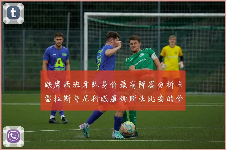 缺席西班牙队身价最高阵容分析卡雷拉斯与尼科威廉姆斯法比安的价值探讨
