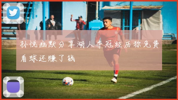 孙悦幽默分享湖人夺冠经历称免费看球还赚了钱