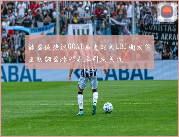 键盘侠热议GOAT历史时刻LBJ谢泼德互助翻盘精彩剧本引发关注