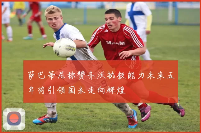 萨巴蒂尼称赞齐沃执教能力未来五年将引领国米走向辉煌