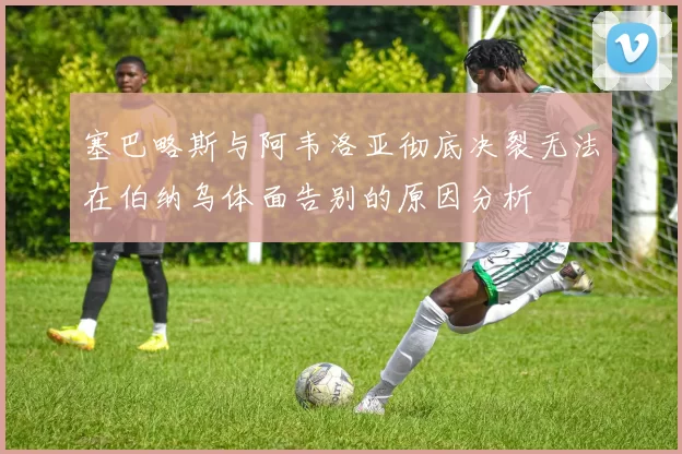 塞巴略斯与阿韦洛亚彻底决裂无法在伯纳乌体面告别的原因分析