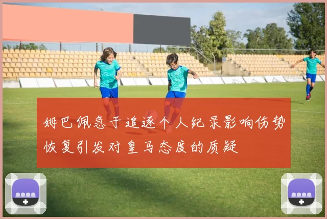 姆巴佩急于追逐个人纪录影响伤势恢复引发对皇马态度的质疑