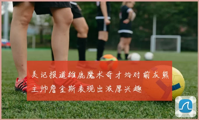 美记报道雄鹿魔术奇才均对前灰熊主帅詹金斯表现出浓厚兴趣