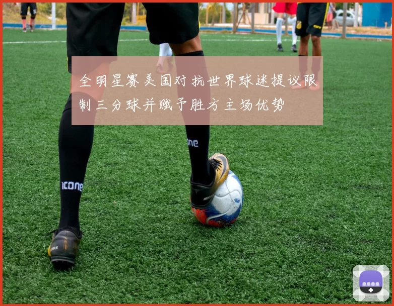 全明星赛美国对抗世界球迷提议限制三分球并赋予胜方主场优势