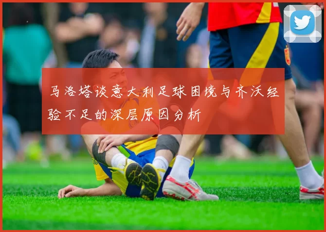 马洛塔谈意大利足球困境与齐沃经验不足的深层原因分析