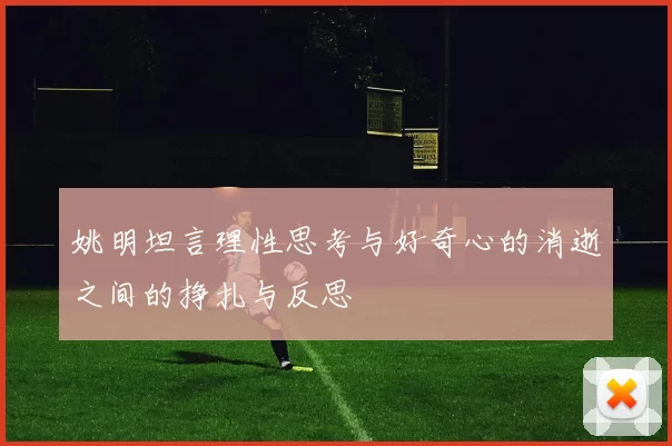 姚明坦言理性思考与好奇心的消逝之间的挣扎与反思