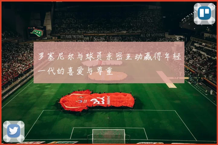 罗塞尼尔与球员亲密互动赢得年轻一代的喜爱与尊重