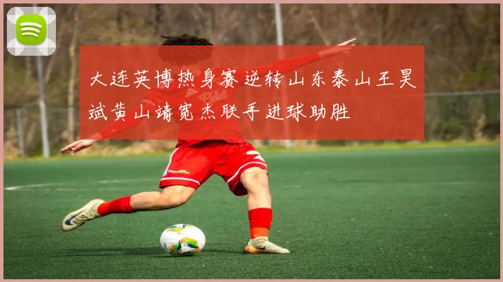 大连英博热身赛逆转山东泰山王昊斌黄山靖宽杰联手进球助胜