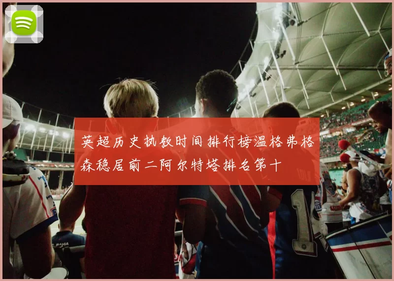 英超历史执教时间排行榜温格弗格森稳居前二阿尔特塔排名第十